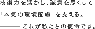 技術力を活かし、誠意を尽くして「本気の環境配慮」を支える。これが私たちの使命です。