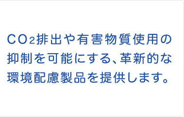 CO2排出や有害物質使用の抑制を可能にする、革新的な環境配慮製品を提供します。