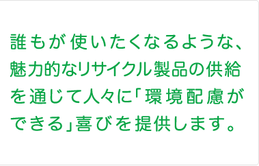 誰もが使いたくなるような、魅力的なリサイクル製品の供給を通じて人々に「環境配慮ができる」喜びを提供します。